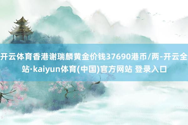 开云体育香港谢瑞麟黄金价钱37690港币/两-开云全站·kaiyun体育(中国)官方网站 登录入口