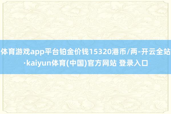 体育游戏app平台铂金价钱15320港币/两-开云全站·kaiyun体育(中国)官方网站 登录入口