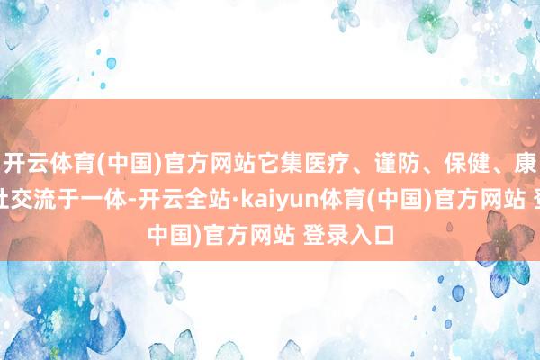 开云体育(中国)官方网站它集医疗、谨防、保健、康复和海社交流于一体-开云全站·kaiyun体育(中国)官方网站 登录入口