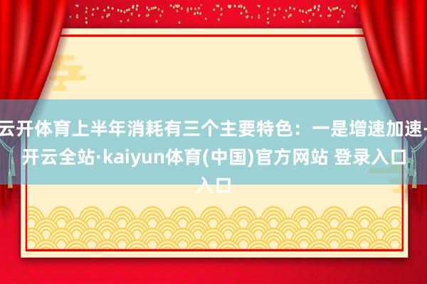 云开体育上半年消耗有三个主要特色:一是增速加速-开云全站·kaiyun体育(中国)官方网站 登录入口
