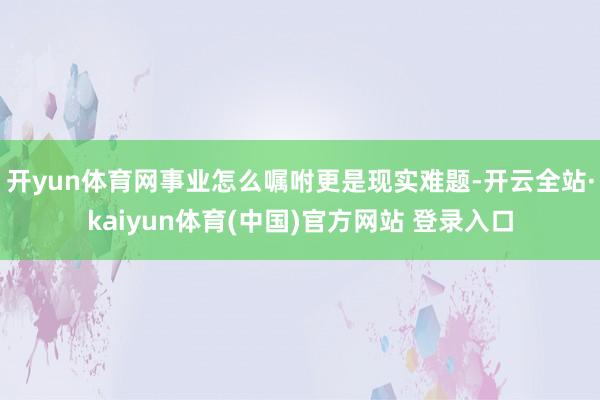 开yun体育网事业怎么嘱咐更是现实难题-开云全站·kaiyun体育(中国)官方网站 登录入口