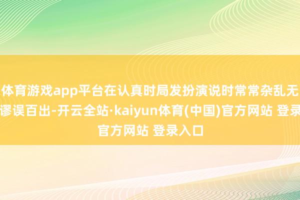 体育游戏app平台在认真时局发扮演说时常常杂乱无章、谬误百出-开云全站·kaiyun体育(中国)官方网站 登录入口