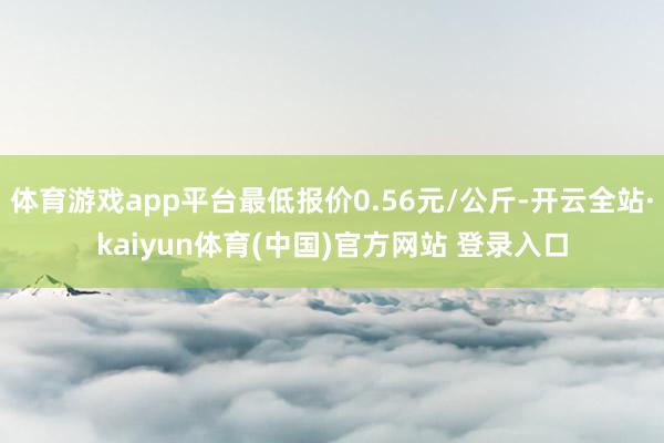体育游戏app平台最低报价0.56元/公斤-开云全站·kaiyun体育(中国)官方网站 登录入口