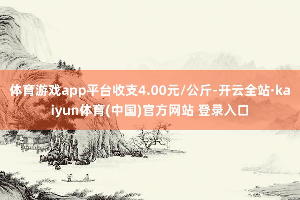 体育游戏app平台收支4.00元/公斤-开云全站·kaiyun体育(中国)官方网站 登录入口
