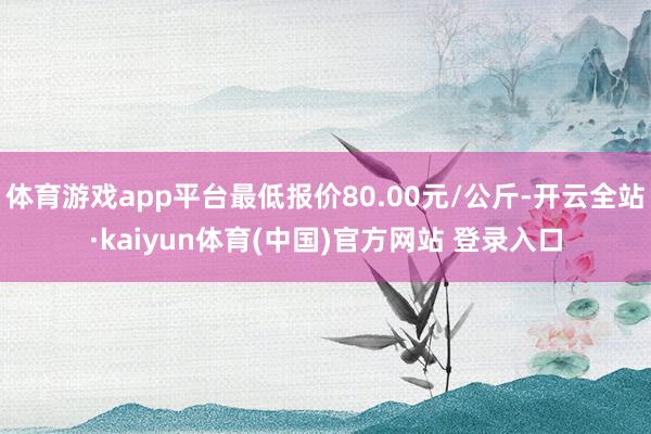 体育游戏app平台最低报价80.00元/公斤-开云全站·kaiyun体育(中国)官方网站 登录入口