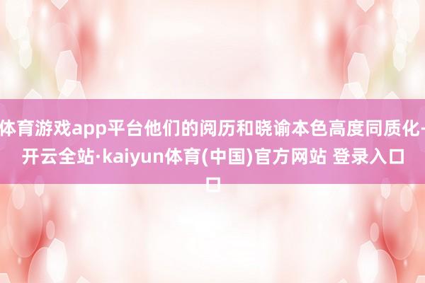 体育游戏app平台他们的阅历和晓谕本色高度同质化-开云全站·kaiyun体育(中国)官方网站 登录入口