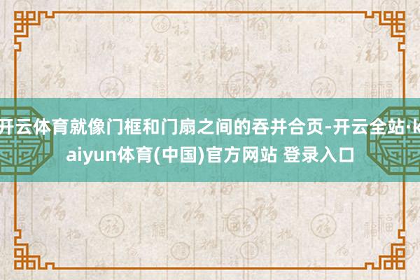 开云体育就像门框和门扇之间的吞并合页-开云全站·kaiyun体育(中国)官方网站 登录入口