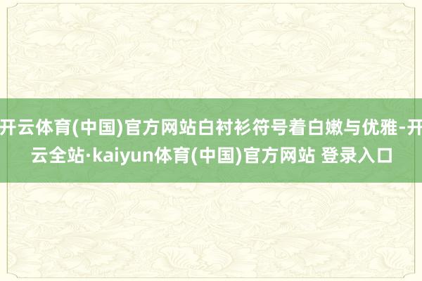 开云体育(中国)官方网站白衬衫符号着白嫩与优雅-开云全站·kaiyun体育(中国)官方网站 登录入口