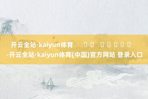 开云全站·kaiyun体育      		  					  -开云全站·kaiyun体育(中国)官方网站 登录入口