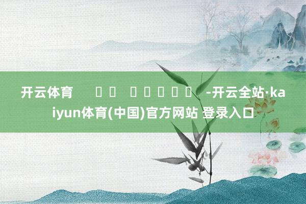 开云体育 -开云全站·kaiyun体育(中国)官方网站 登录入口