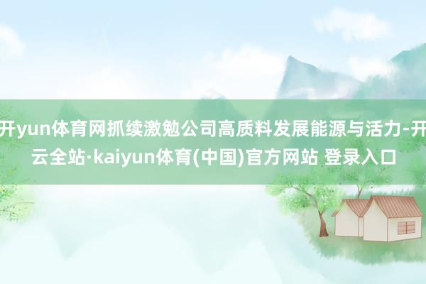 开yun体育网抓续激勉公司高质料发展能源与活力-开云全站·kaiyun体育(中国)官方网站 登录入口