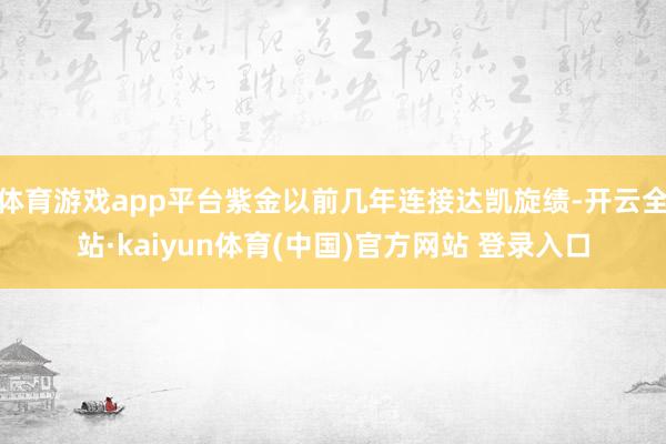 体育游戏app平台紫金以前几年连接达凯旋绩-开云全站·kaiyun体育(中国)官方网站 登录入口