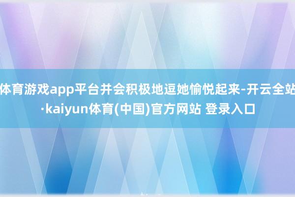 体育游戏app平台并会积极地逗她愉悦起来-开云全站·kaiyun体育(中国)官方网站 登录入口