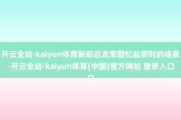开云全站·kaiyun体育新郎迟龙军回忆起那时的场景-开云全站·kaiyun体育(中国)官方网站 登录入口