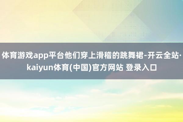 体育游戏app平台他们穿上滑稽的跳舞裙-开云全站·kaiyun体育(中国)官方网站 登录入口