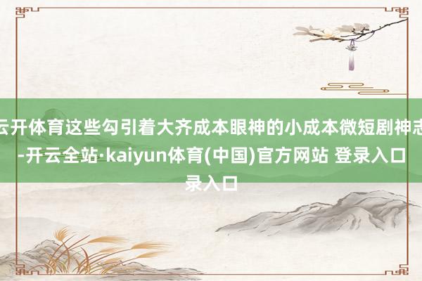 云开体育这些勾引着大齐成本眼神的小成本微短剧神志-开云全站·kaiyun体育(中国)官方网站 登录入口