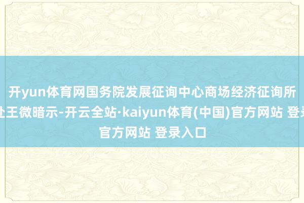 开yun体育网 国务院发展征询中心商场经济征询所原长处王微暗示-开云全站·kaiyun体育(中国)官方网站 登录入口