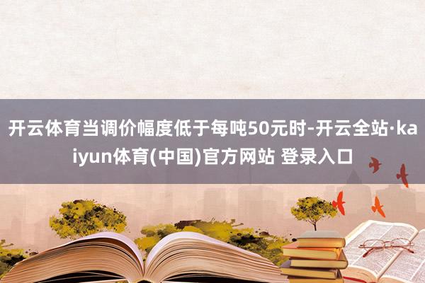 开云体育当调价幅度低于每吨50元时-开云全站·kaiyun体育(中国)官方网站 登录入口