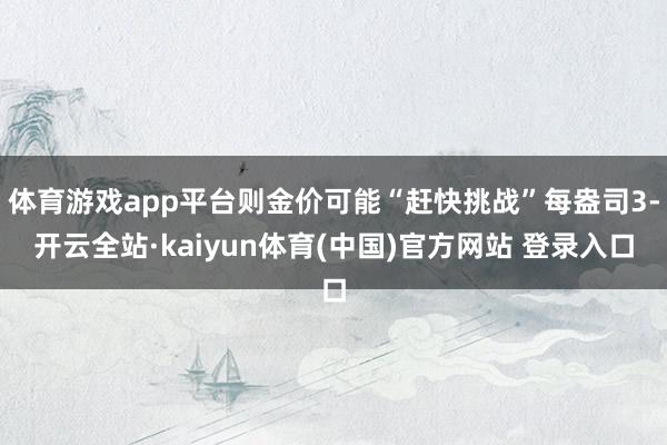 体育游戏app平台则金价可能“赶快挑战”每盎司3-开云全站·kaiyun体育(中国)官方网站 登录入口