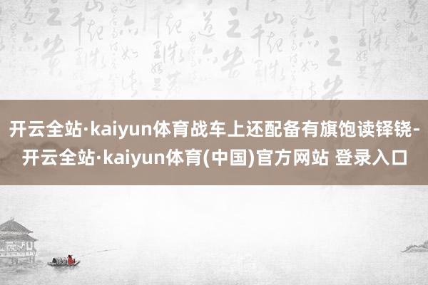 开云全站·kaiyun体育战车上还配备有旗饱读铎铙-开云全站·kaiyun体育(中国)官方网站 登录入口