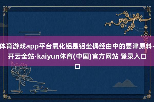 体育游戏app平台氧化铝是铝坐褥经由中的要津原料-开云全站·kaiyun体育(中国)官方网站 登录入口