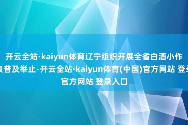 开云全站·kaiyun体育辽宁组织开展全省白酒小作坊改良普及举止-开云全站·kaiyun体育(中国)官方网站 登录入口