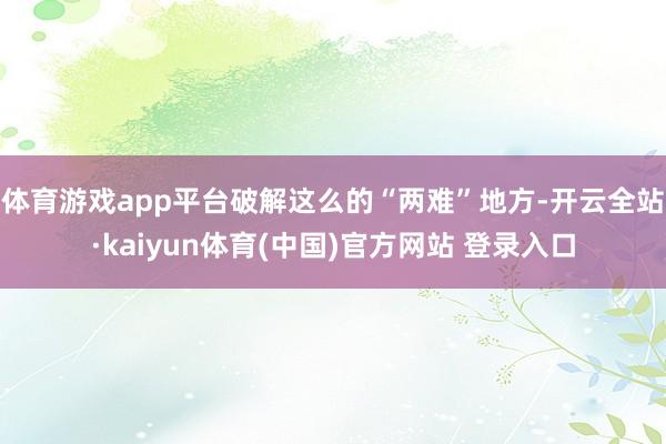 体育游戏app平台破解这么的“两难”地方-开云全站·kaiyun体育(中国)官方网站 登录入口