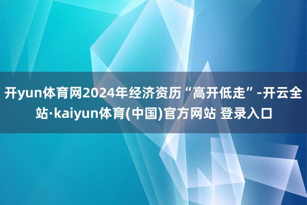 开yun体育网2024年经济资历“高开低走”-开云全站·kaiyun体育(中国)官方网站 登录入口