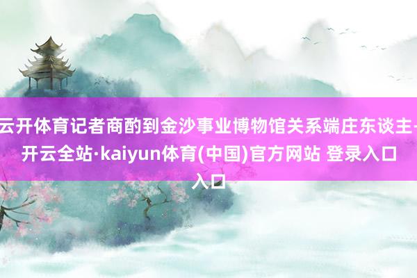 云开体育记者商酌到金沙事业博物馆关系端庄东谈主-开云全站·kaiyun体育(中国)官方网站 登录入口