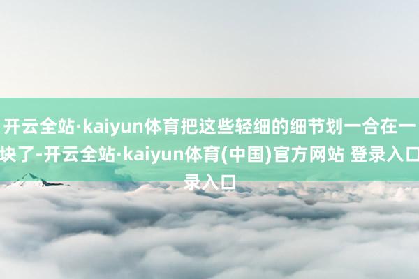开云全站·kaiyun体育把这些轻细的细节划一合在一块了-开云全站·kaiyun体育(中国)官方网站 登录入口