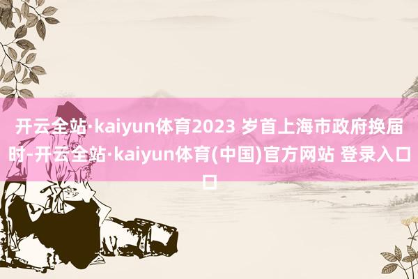 开云全站·kaiyun体育2023 岁首上海市政府换届时-开云全站·kaiyun体育(中国)官方网站 登录入口