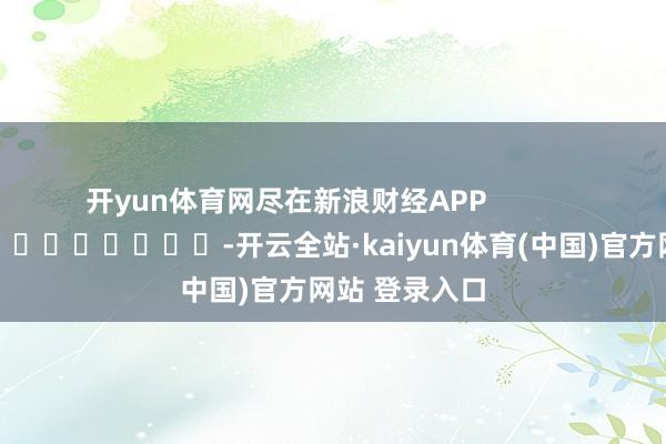 开yun体育网尽在新浪财经APP -开云全站·kaiyun体育(中国)官方网站 登录入口