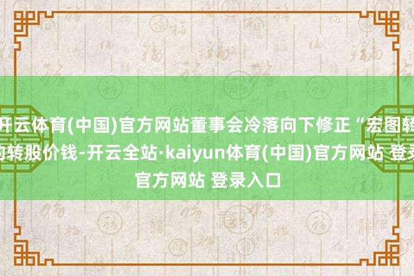 开云体育(中国)官方网站董事会冷落向下修正“宏图转债”的转股价钱-开云全站·kaiyun体育(中国)官方网站 登录入口
