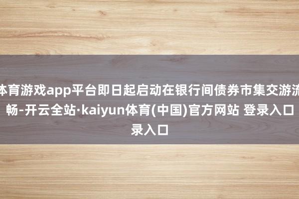 体育游戏app平台即日起启动在银行间债券市集交游流畅-开云全站·kaiyun体育(中国)官方网站 登录入口