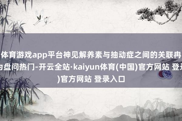 体育游戏app平台神见解养素与抽动症之间的关联冉冉成为盘问热门-开云全站·kaiyun体育(中国)官方网站 登录入口