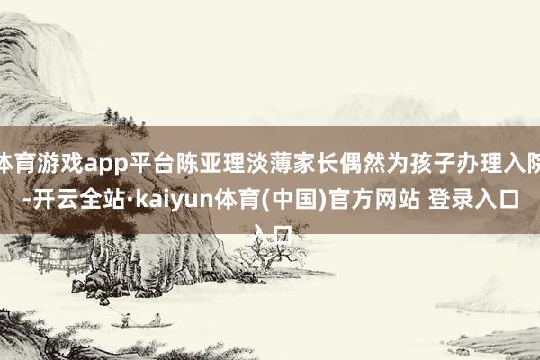 体育游戏app平台陈亚理淡薄家长偶然为孩子办理入院-开云全站·kaiyun体育(中国)官方网站 登录入口