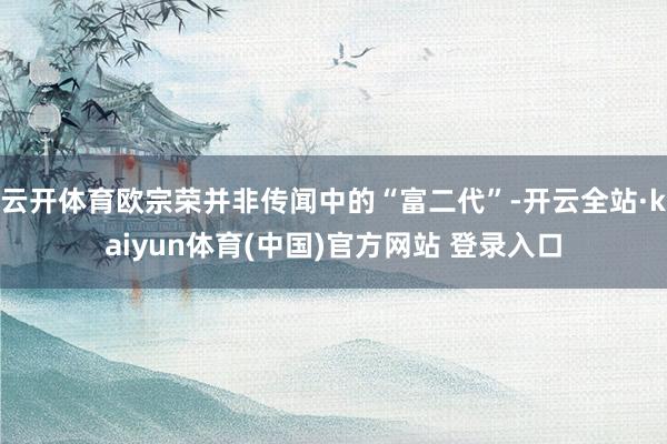 云开体育欧宗荣并非传闻中的“富二代”-开云全站·kaiyun体育(中国)官方网站 登录入口