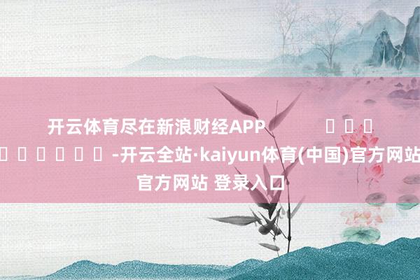 开云体育尽在新浪财经APP -开云全站·kaiyun体育(中国)官方网站 登录入口