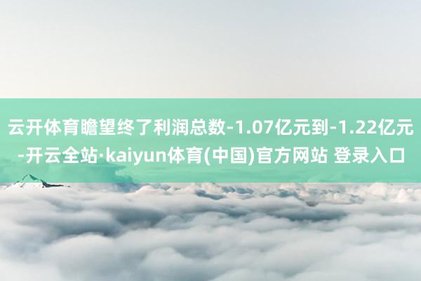 云开体育瞻望终了利润总数-1.07亿元到-1.22亿元-开云全站·kaiyun体育(中国)官方网站 登录入口