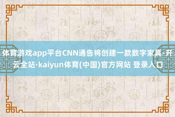 体育游戏app平台CNN通告将创建一款数字家具-开云全站·kaiyun体育(中国)官方网站 登录入口