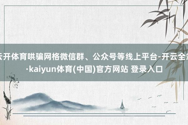 云开体育哄骗网格微信群、公众号等线上平台-开云全站·kaiyun体育(中国)官方网站 登录入口