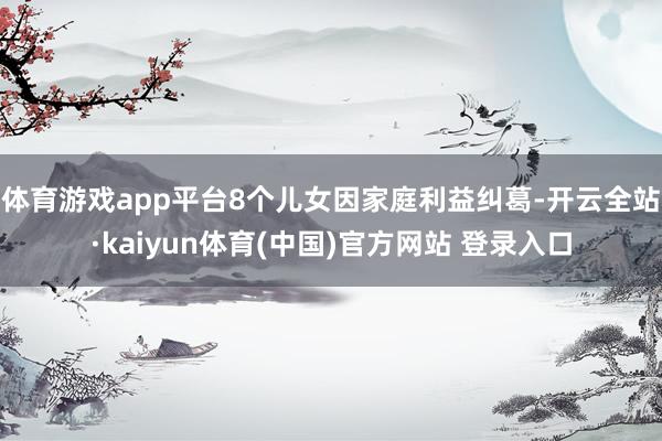 体育游戏app平台8个儿女因家庭利益纠葛-开云全站·kaiyun体育(中国)官方网站 登录入口