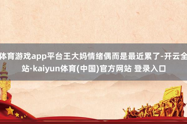 体育游戏app平台王大妈情绪偶而是最近累了-开云全站·kaiyun体育(中国)官方网站 登录入口