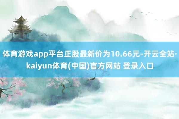 体育游戏app平台正股最新价为10.66元-开云全站·kaiyun体育(中国)官方网站 登录入口