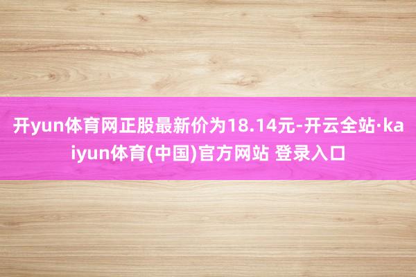 开yun体育网正股最新价为18.14元-开云全站·kaiyun体育(中国)官方网站 登录入口