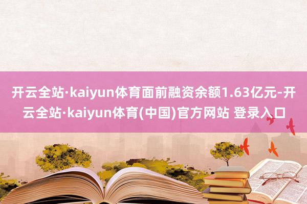 开云全站·kaiyun体育面前融资余额1.63亿元-开云全站·kaiyun体育(中国)官方网站 登录入口