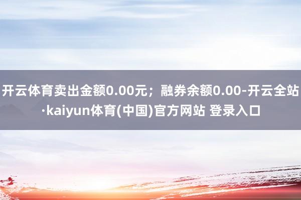 开云体育卖出金额0.00元;融券余额0.00-开云全站·kaiyun体育(中国)官方网站 登录入口