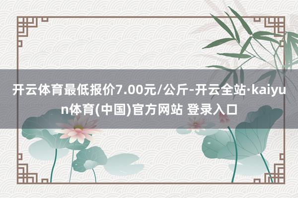 开云体育最低报价7.00元/公斤-开云全站·kaiyun体育(中国)官方网站 登录入口