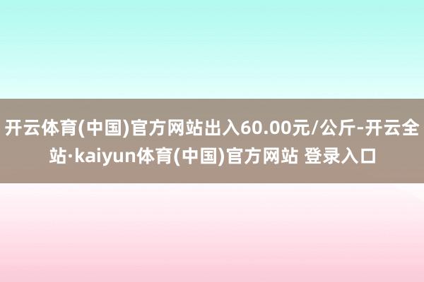 开云体育(中国)官方网站出入60.00元/公斤-开云全站·kaiyun体育(中国)官方网站 登录入口