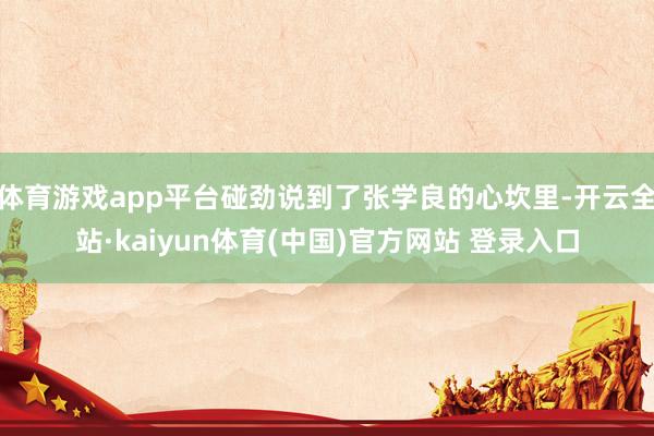 体育游戏app平台碰劲说到了张学良的心坎里-开云全站·kaiyun体育(中国)官方网站 登录入口